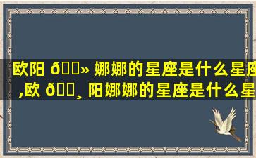 欧阳 🌻 娜娜的星座是什么星座,欧 🕸 阳娜娜的星座是什么星座啊
